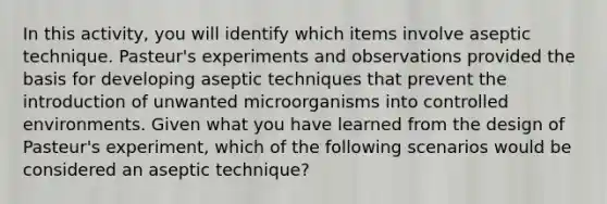 In this activity, you will identify which items involve aseptic technique. Pasteur's experiments and observations provided the basis for developing aseptic techniques that prevent the introduction of unwanted microorganisms into controlled environments. Given what you have learned from the design of Pasteur's experiment, which of the following scenarios would be considered an aseptic technique?