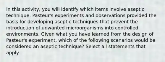 In this activity, you will identify which items involve aseptic technique. Pasteur's experiments and observations provided the basis for developing aseptic techniques that prevent the introduction of unwanted microorganisms into controlled environments. Given what you have learned from the design of Pasteur's experiment, which of the following scenarios would be considered an aseptic technique? Select all statements that apply.