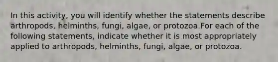 In this activity, you will identify whether the statements describe arthropods, helminths, fungi, algae, or protozoa.For each of the following statements, indicate whether it is most appropriately applied to arthropods, helminths, fungi, algae, or protozoa.