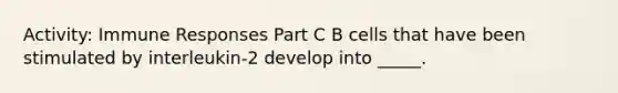 Activity: Immune Responses Part C B cells that have been stimulated by interleukin-2 develop into _____.