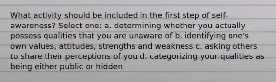 What activity should be included in the first step of self-awareness? Select one: a. determining whether you actually possess qualities that you are unaware of b. identifying one's own values, attitudes, strengths and weakness c. asking others to share their perceptions of you d. categorizing your qualities as being either public or hidden