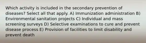 Which activity is included in the secondary prevention of diseases? Select all that apply. A) Immunization administration B) Environmental sanitation projects C) Individual and mass screening surveys D) Selective examinations to cure and prevent disease process E) Provision of facilities to limit disability and prevent death