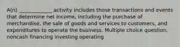 A(n) _____________ activity includes those transactions and events that determine net income, including the purchase of merchandise, the sale of goods and services to customers, and expenditures to operate the business. Multiple choice question. noncash financing investing operating