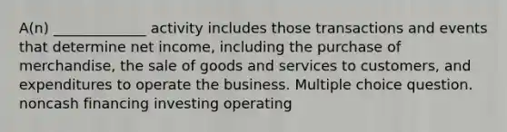 A(n) _____________ activity includes those transactions and events that determine net income, including the purchase of merchandise, the sale of goods and services to customers, and expenditures to operate the business. Multiple choice question. noncash financing investing operating