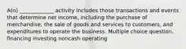 A(n) _____________ activity includes those transactions and events that determine net income, including the purchase of merchandise, the sale of goods and services to customers, and expenditures to operate the business. Multiple choice question. financing investing noncash operating