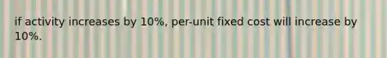 if activity increases by 10%, per-unit fixed cost will increase by 10%.