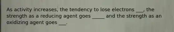 As activity increases, the tendency to lose electrons ___, the strength as a reducing agent goes _____ and the strength as an oxidizing agent goes ___.