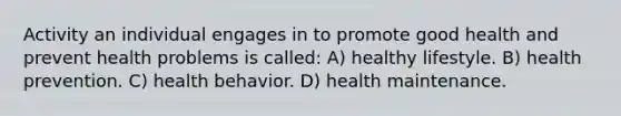 Activity an individual engages in to promote good health and prevent health problems is called: A) healthy lifestyle. B) health prevention. C) health behavior. D) health maintenance.