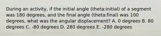 During an activity, if the initial angle (theta:initial) of a segment was 180 degrees, and the final angle (theta:final) was 100 degrees, what was the angular displacement? A. 0 degrees B. 80 degrees C. -80 degrees D. 280 degrees E. -280 degrees