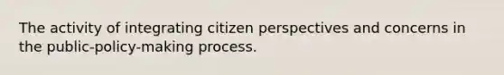 The activity of integrating citizen perspectives and concerns in the public-policy-making process.