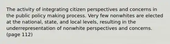 The activity of integrating citizen perspectives and concerns in the public policy making process. Very few nonwhites are elected at the national, state, and local levels, resulting in the underrepresentation of nonwhite perspectives and concerns. (page 112)