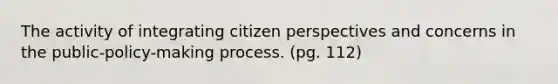 The activity of integrating citizen perspectives and concerns in the public-policy-making process. (pg. 112)