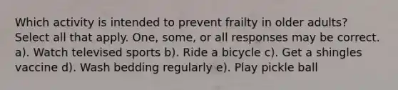 Which activity is intended to prevent frailty in older adults? Select all that apply. One, some, or all responses may be correct. a). Watch televised sports b). Ride a bicycle c). Get a shingles vaccine d). Wash bedding regularly e). Play pickle ball