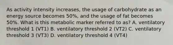 As activity intensity increases, the usage of carbohydrate as an energy source becomes 50%, and the usage of fat becomes 50%. What is this metabolic marker referred to as? A. ventilatory threshold 1 (VT1) B. ventilatory threshold 2 (VT2) C. ventilatory threshold 3 (VT3) D. ventilatory threshold 4 (VT4)