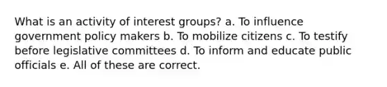 What is an activity of interest groups? a. To influence government policy makers b. To mobilize citizens c. To testify before legislative committees d. To inform and educate public officials e. All of these are correct.