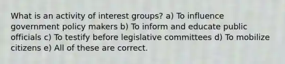 What is an activity of interest groups? a) To influence government policy makers b) To inform and educate public officials c) To testify before legislative committees d) To mobilize citizens e) All of these are correct.