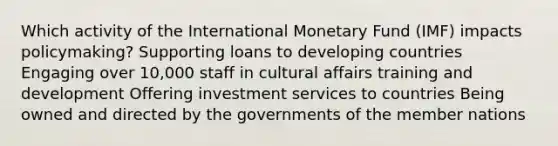 Which activity of the International Monetary Fund (IMF) impacts policymaking? Supporting loans to developing countries Engaging over 10,000 staff in cultural affairs training and development Offering investment services to countries Being owned and directed by the governments of the member nations