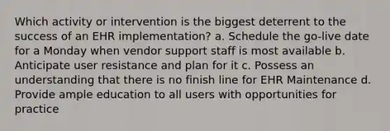 Which activity or intervention is the biggest deterrent to the success of an EHR implementation? a. Schedule the go-live date for a Monday when vendor support staff is most available b. Anticipate user resistance and plan for it c. Possess an understanding that there is no finish line for EHR Maintenance d. Provide ample education to all users with opportunities for practice