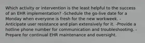 Which activity or intervention is the least helpful to the success of an EHR implementation? -Schedule the go-live date for a Monday when everyone is fresh for the new workweek. -Anticipate user resistance and plan extensively for it. -Provide a hotline phone number for communication and troubleshooting. -Prepare for continual EHR maintenance and oversight.