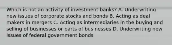 Which is not an activity of investment banks? A. Underwriting new issues of corporate stocks and bonds B. Acting as deal makers in mergers C. Acting as intermediaries in the buying and selling of businesses or parts of businesses D. Underwriting new issues of federal government bonds