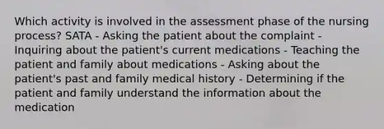 Which activity is involved in the assessment phase of the nursing process? SATA - Asking the patient about the complaint - Inquiring about the patient's current medications - Teaching the patient and family about medications - Asking about the patient's past and family medical history - Determining if the patient and family understand the information about the medication