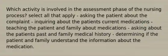 Which activity is involved in the assessment phase of the nursing process? select all that apply - asking the patient about the complaint - inquiring about the patients current medications - teaching the patient and family about medications - asking about the patients past and family medical history - determining if the patient and family understand the information about the medication.