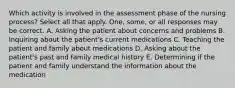 Which activity is involved in the assessment phase of the nursing process? Select all that apply. One, some, or all responses may be correct. A. Asking the patient about concerns and problems B. Inquiring about the patient's current medications C. Teaching the patient and family about medications D. Asking about the patient's past and family medical history E. Determining if the patient and family understand the information about the medication