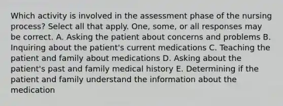 Which activity is involved in the assessment phase of the nursing process? Select all that apply. One, some, or all responses may be correct. A. Asking the patient about concerns and problems B. Inquiring about the patient's current medications C. Teaching the patient and family about medications D. Asking about the patient's past and family medical history E. Determining if the patient and family understand the information about the medication