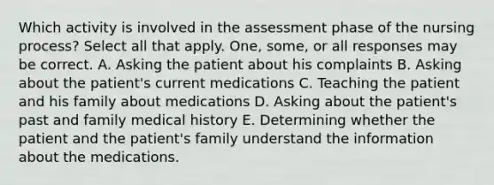 Which activity is involved in the assessment phase of the nursing process? Select all that apply. One, some, or all responses may be correct. A. Asking the patient about his complaints B. Asking about the patient's current medications C. Teaching the patient and his family about medications D. Asking about the patient's past and family medical history E. Determining whether the patient and the patient's family understand the information about the medications.