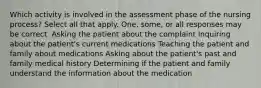 Which activity is involved in the assessment phase of the nursing process? Select all that apply. One, some, or all responses may be correct. Asking the patient about the complaint Inquiring about the patient's current medications Teaching the patient and family about medications Asking about the patient's past and family medical history Determining if the patient and family understand the information about the medication