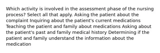 Which activity is involved in the assessment phase of the nursing process? Select all that apply. Asking the patient about the complaint Inquiring about the patient's current medications Teaching the patient and family about medications Asking about the patient's past and family medical history Determining if the patient and family understand the information about the medication