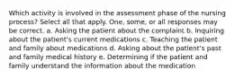 Which activity is involved in the assessment phase of the nursing process? Select all that apply. One, some, or all responses may be correct. a. Asking the patient about the complaint b. Inquiring about the patient's current medications c. Teaching the patient and family about medications d. Asking about the patient's past and family medical history e. Determining if the patient and family understand the information about the medication