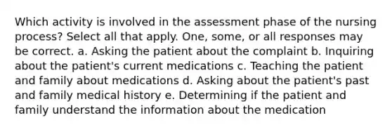 Which activity is involved in the assessment phase of the nursing process? Select all that apply. One, some, or all responses may be correct. a. Asking the patient about the complaint b. Inquiring about the patient's current medications c. Teaching the patient and family about medications d. Asking about the patient's past and family medical history e. Determining if the patient and family understand the information about the medication