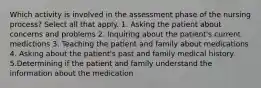 Which activity is involved in the assessment phase of the nursing process? Select all that apply. 1. Asking the patient about concerns and problems 2. Inquiring about the patient's current medictions 3. Teaching the patient and family about medications 4. Asking about the patient's past and family medical history 5.Determining if the patient and family understand the information about the medication