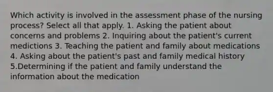 Which activity is involved in the assessment phase of the nursing process? Select all that apply. 1. Asking the patient about concerns and problems 2. Inquiring about the patient's current medictions 3. Teaching the patient and family about medications 4. Asking about the patient's past and family medical history 5.Determining if the patient and family understand the information about the medication