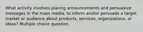 What activity involves placing announcements and persuasive messages in the mass media, to inform and/or persuade a target market or audience about products, services, organizations, or ideas? Multiple choice question.