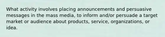 What activity involves placing announcements and persuasive messages in the mass media, to inform and/or persuade a target market or audience about products, service, organizations, or idea.