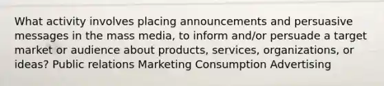 What activity involves placing announcements and persuasive messages in the mass media, to inform and/or persuade a target market or audience about products, services, organizations, or ideas? Public relations Marketing Consumption Advertising