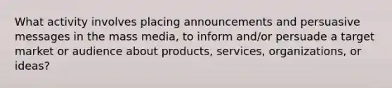 What activity involves placing announcements and persuasive messages in the mass media, to inform and/or persuade a target market or audience about products, services, organizations, or ideas?