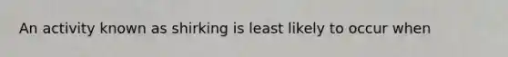 An activity known as shirking is least likely to occur when