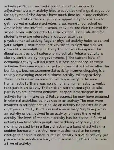 activity /ækˈtɪvəti, ækˈtɪvɪti/ noun things that people do adjectives/nouns + activity leisure activities (=things that you do for enjoyment) She doesn't have much time for leisure activities. cultural activities There is plenty of opportunity for children to get involved in cultural activities. classroom/school activities Amelia had lost interest in school activities and didn't attend the school prom. outdoor activities The college is well situated for students who are interested in outdoor activities. physical/mental activity Regular physical activity helps to control your weight. | Your mental activity starts to slow down as you grow old. criminal/illegal activity The bar was being used for illegal activities. political/economic activity Political activity is closely controlled by the government. | The current level of economic activity will influence business confidence. terrorist activities Two men were charged with terrorist activities after the bombings. business/commercial activity Internet shopping is a rapidly developing area of business activity. military activity There has been an increase in military activity in the area. human activity There was no sign of any human activity. verbs take part in an activity The children were encouraged to take part in several different activities. engage in/participate in an activity formal (=take part) Police suspect he may have engaged in criminal activities. be involved in an activity The men were involved in terrorist activities. do an activity He doesn't do a lot of physical activity. Don't say make an activity. Say take part in an activity or be involved in an activity. phrases the level of activity The level of economic activity has increased. a flurry of activity (=a time when people are suddenly very busy) The morning passed by in a flurry of activity. a burst of activity (=a sudden increase in activity) Your muscles need to be strong enough to handle sudden bursts of activity. a hive of activity (=a place where people are busy doing something) The kitchen was a hive of activity.