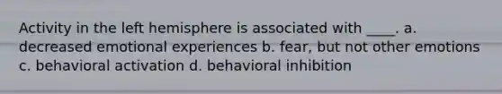 Activity in the left hemisphere is associated with ____. a. decreased emotional experiences b. fear, but not other emotions c. behavioral activation d. behavioral inhibition