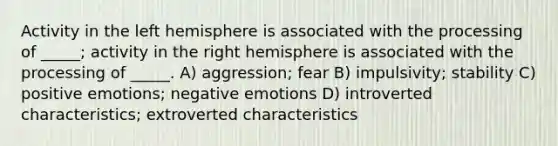 Activity in the left hemisphere is associated with the processing of _____; activity in the right hemisphere is associated with the processing of _____. A) aggression; fear B) impulsivity; stability C) positive emotions; negative emotions D) introverted characteristics; extroverted characteristics