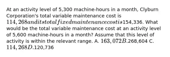 At an activity level of 5,300 machine-hours in a month, Clyburn Corporation's total variable maintenance cost is 114,268 and its total fixed maintenance cost is154,336. What would be the total variable maintenance cost at an activity level of 5,600 machine-hours in a month? Assume that this level of activity is within the relevant range. A. 163,072 B.268,604 C. 114,268 D.120,736