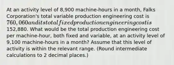 At an activity level of 8,900 machine-hours in a month, Falks Corporation's total variable production engineering cost is 760,060 and its total fixed production engineering cost is152,880. What would be the total production engineering cost per machine-hour, both fixed and variable, at an activity level of 9,100 machine-hours in a month? Assume that this level of activity is within the relevant range. (Round intermediate calculations to 2 decimal places.)