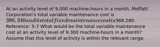 At an activity level of 9,000 machine-hours in a month, Moffatt Corporation's total variable maintenance cost is 390,240 and its total fixed maintenance cost is368,280. Reference: 5-7 What would be the total variable maintenance cost at an activity level of 9,300 machine-hours in a month? Assume that this level of activity is within the relevant range.