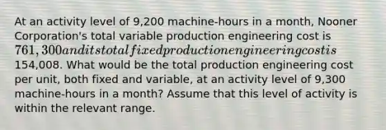 At an activity level of 9,200 machine-hours in a month, Nooner Corporation's total variable production engineering cost is 761,300 and its total fixed production engineering cost is154,008. What would be the total production engineering cost per unit, both fixed and variable, at an activity level of 9,300 machine-hours in a month? Assume that this level of activity is within the relevant range.