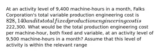 At an activity level of 9,400 machine-hours in a month, Falks Corporation's total variable production engineering cost is 828,140 and its total fixed production engineering cost is222,300. What would be the total production engineering cost per machine-hour, both fixed and variable, at an activity level of 9,500 machine-hours in a month? Assume that this level of activity is within the relevant range