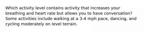 Which activity level contains activity that increases your breathing and heart rate but allows you to have conversation? Some activities include walking at a 3-4 mph pace, dancing, and cycling moderately on level terrain.