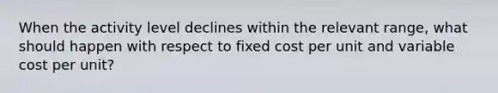 When the activity level declines within the relevant range, what should happen with respect to fixed cost per unit and variable cost per unit?